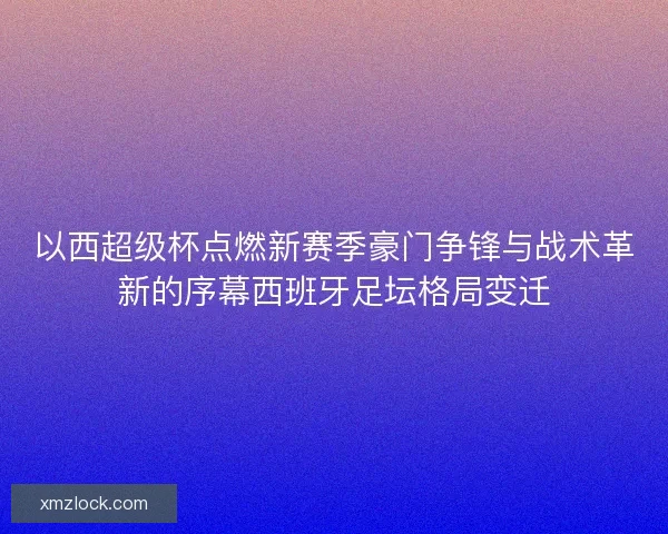 以西超级杯点燃新赛季豪门争锋与战术革新的序幕西班牙足坛格局变迁