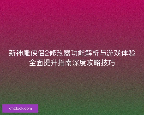 新神雕侠侣2修改器功能解析与游戏体验全面提升指南深度攻略技巧 新神雕侠侣2修改器功能解析与游戏体验全面提升指南深度攻略技巧
