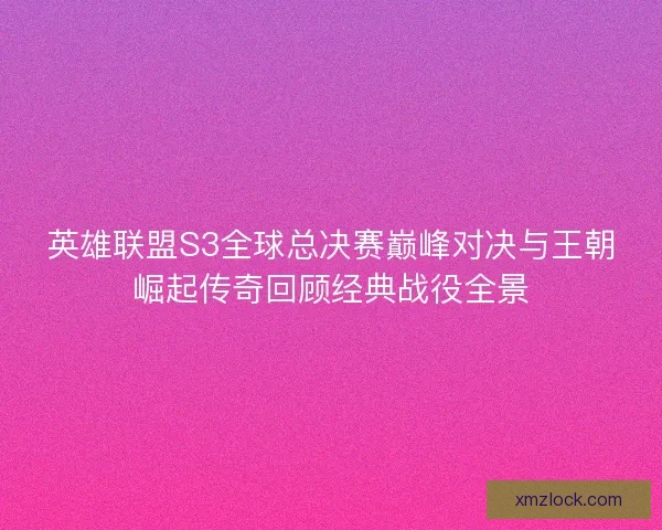 英雄联盟S3全球总决赛巅峰对决与王朝崛起传奇回顾经典战役全景 英雄联盟S3全球总决赛巅峰对决与王朝崛起传奇回顾经典战役全景