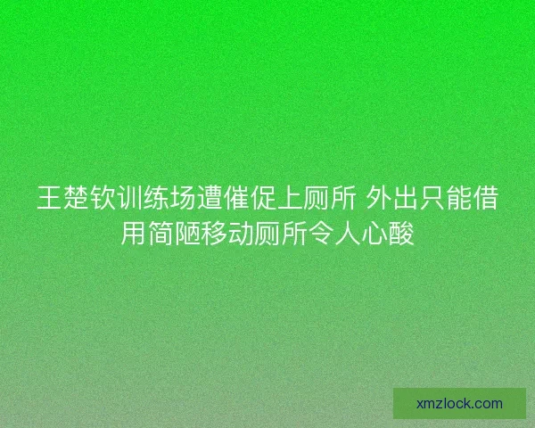 王楚钦训练场遭催促上厕所 外出只能借用简陋移动厕所令人心酸