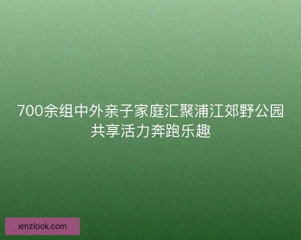 700余组中外亲子家庭汇聚浦江郊野公园共享活力奔跑乐趣 700余组中外亲子家庭汇聚浦江郊野公园共享活力奔跑乐趣