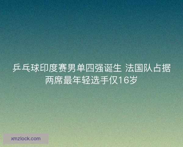 乒乓球印度赛男单四强诞生 法国队占据两席最年轻选手仅16岁