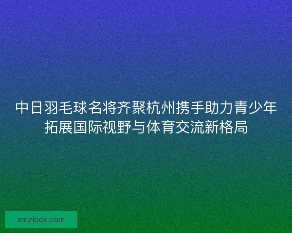 中日羽毛球名将齐聚杭州携手助力青少年拓展国际视野与体育交流新格局 中日羽毛球名将齐聚杭州携手助力青少年拓展国际视野与体育交流新格局
