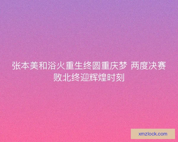 张本美和浴火重生终圆重庆梦 两度决赛败北终迎辉煌时刻 张本美和浴火重生终圆重庆梦 两度决赛败北终迎辉煌时刻