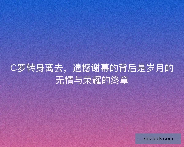 C罗转身离去,遗憾谢幕的背后是岁月的无情与荣耀的终章 C罗转身离去,遗憾谢幕的背后是岁月的无情与荣耀的终章