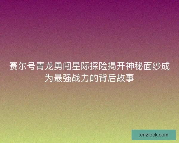 赛尔号青龙勇闯星际探险揭开神秘面纱成为最强战力的背后故事 赛尔号青龙勇闯星际探险揭开神秘面纱成为最强战力的背后故事