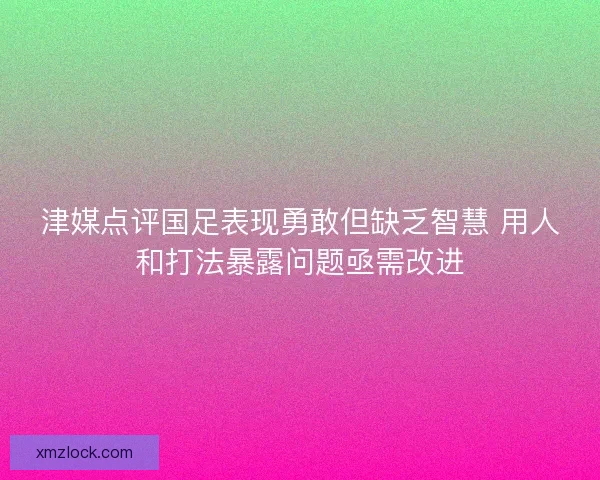 津媒点评国足表现勇敢但缺乏智慧 用人和打法暴露问题亟需改进 津媒点评国足表现勇敢但缺乏智慧 用人和打法暴露问题亟需改进