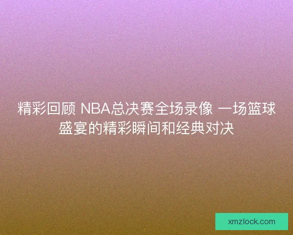 精彩回顾 NBA总决赛全场录像 一场篮球盛宴的精彩瞬间和经典对决 精彩回顾 NBA总决赛全场录像 一场篮球盛宴的精彩瞬间和经典对决