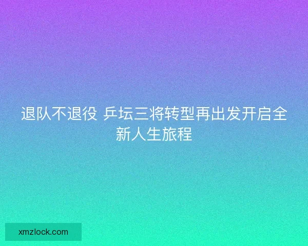 退队不退役 乒坛三将转型再出发开启全新人生旅程