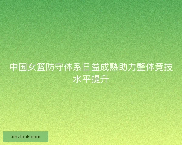 中国女篮防守体系日益成熟助力整体竞技水平提升