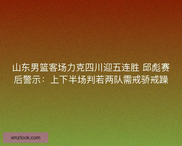 山东男篮客场力克四川迎五连胜 邱彪赛后警示：上下半场判若两队需戒骄戒躁