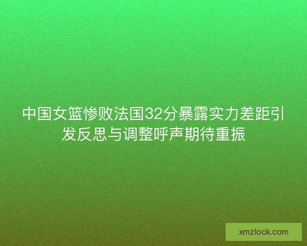 中国女篮惨败法国32分暴露实力差距引发反思与调整呼声期待重振 中国女篮惨败法国32分暴露实力差距引发反思与调整呼声期待重振