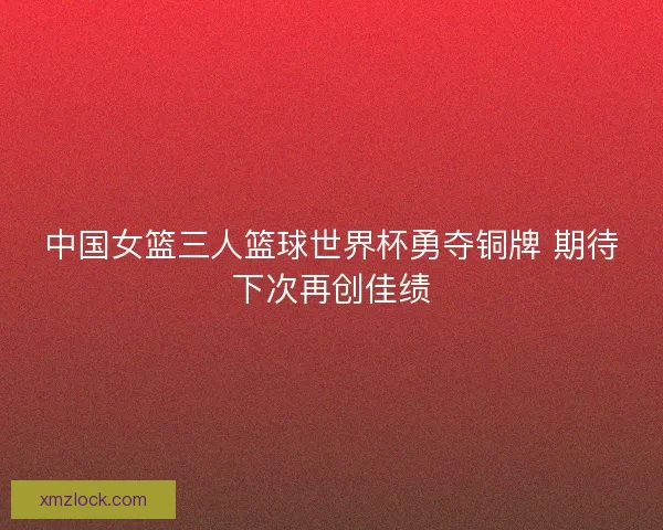 中国女篮三人篮球世界杯勇夺铜牌 期待下次再创佳绩 中国女篮三人篮球世界杯勇夺铜牌 期待下次再创佳绩
