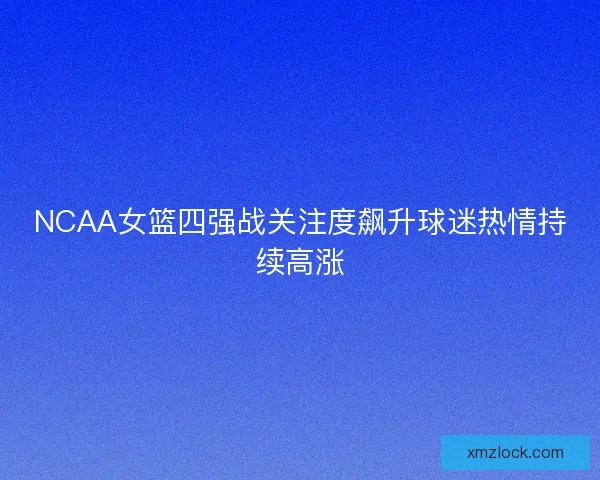 NCAA女篮四强战关注度飙升球迷热情持续高涨