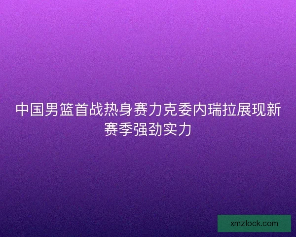 中国男篮首战热身赛力克委内瑞拉展现新赛季强劲实力 中国男篮首战热身赛力克委内瑞拉展现新赛季强劲实力