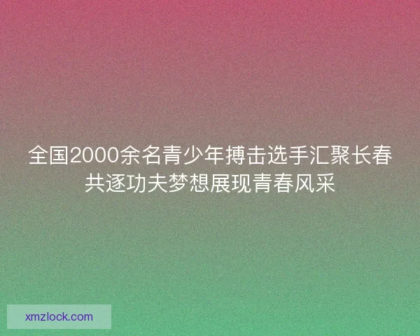 全国2000余名青少年搏击选手汇聚长春共逐功夫梦想展现青春风采 全国2000余名青少年搏击选手汇聚长春共逐功夫梦想展现青春风采