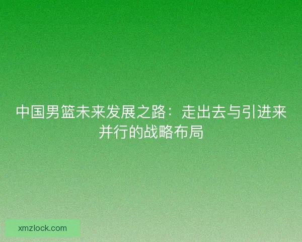 中国男篮未来发展之路：走出去与引进来并行的战略布局