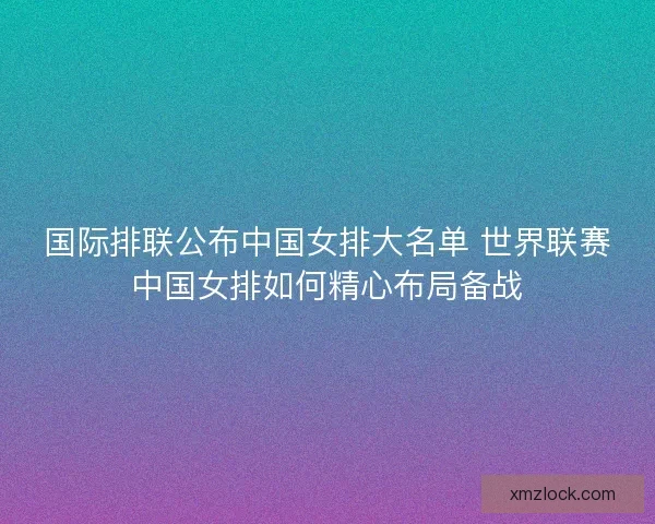 国际排联公布中国女排大名单 世界联赛中国女排如何精心布局备战 国际排联公布中国女排大名单 世界联赛中国女排如何精心布局备战