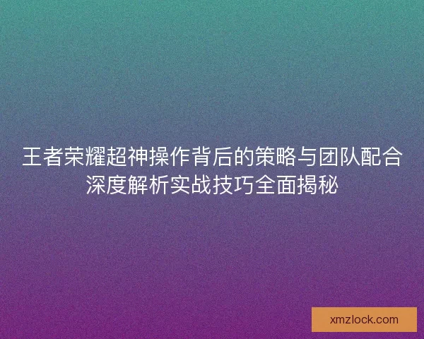 王者荣耀超神操作背后的策略与团队配合深度解析实战技巧全面揭秘 王者荣耀超神操作背后的策略与团队配合深度解析实战技巧全面揭秘
